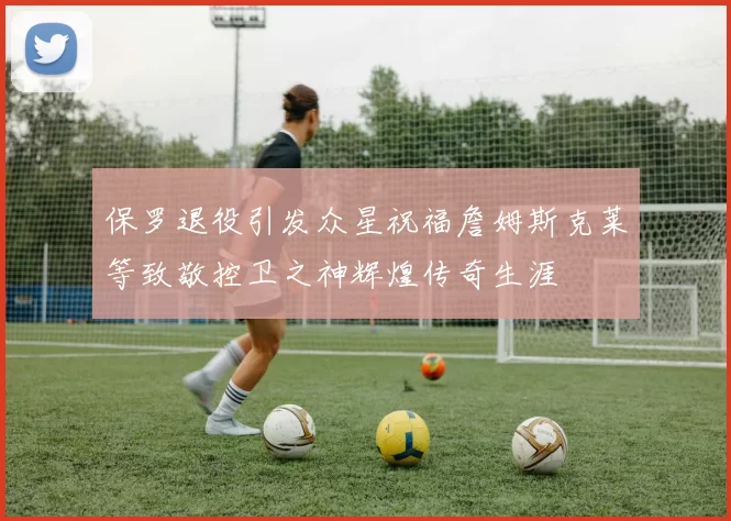 保罗退役引发众星祝福詹姆斯克莱等致敬控卫之神辉煌传奇生涯