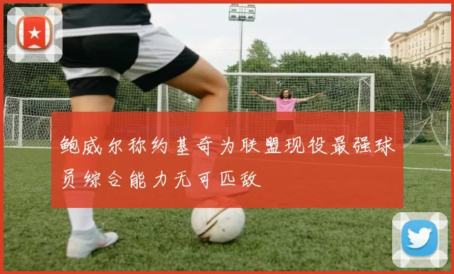 鲍威尔称约基奇为联盟现役最强球员综合能力无可匹敌