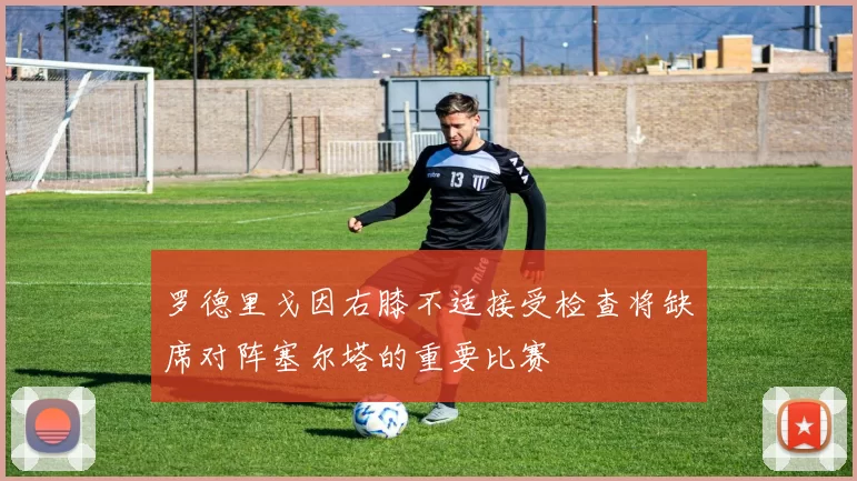 罗德里戈因右膝不适接受检查将缺席对阵塞尔塔的重要比赛