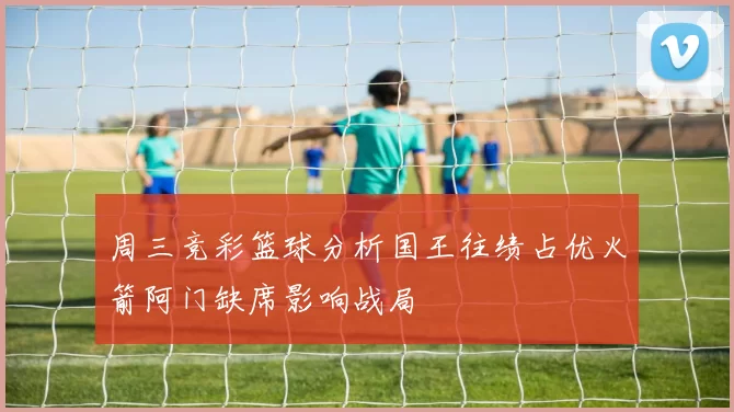 周三竞彩篮球分析国王往绩占优火箭阿门缺席影响战局