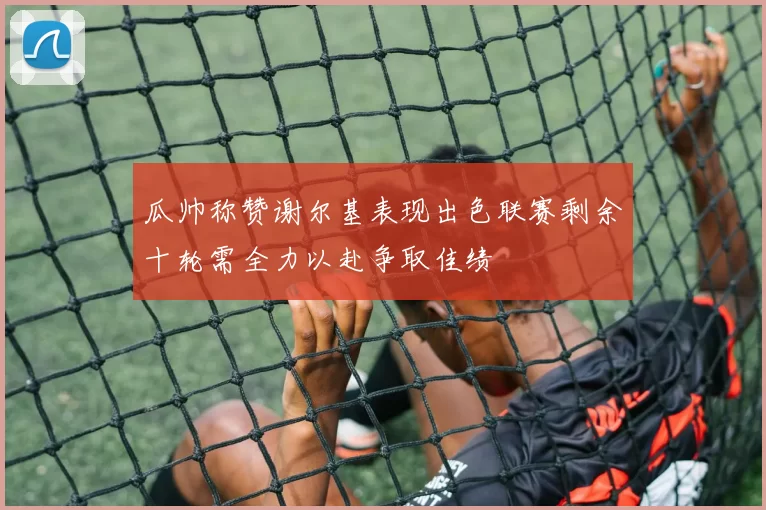 瓜帅称赞谢尔基表现出色联赛剩余十轮需全力以赴争取佳绩