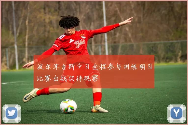 波尔津吉斯今日全程参与训练明日比赛出战仍待观察