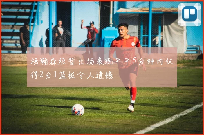 杨瀚森短暂出场表现平平5分钟内仅得2分1篮板令人遗憾