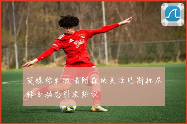 英媒称利物浦阿森纳关注巴斯托尼转会动态引发热议