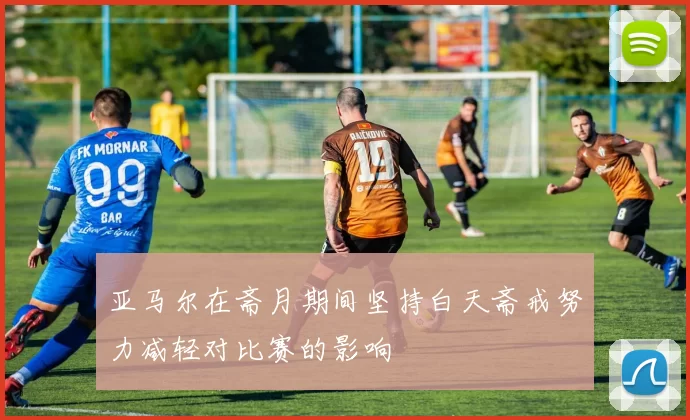 亚马尔在斋月期间坚持白天斋戒努力减轻对比赛的影响